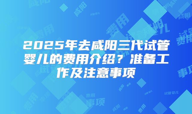 2025年去咸阳三代试管婴儿的费用介绍?准备工作及注意事项