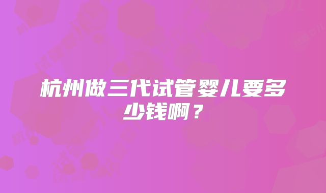 杭州做三代试管婴儿要多少钱啊？