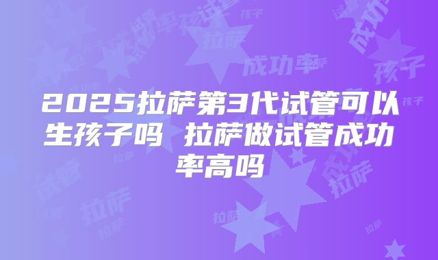2025拉萨第3代试管可以生孩子吗 拉萨做试管成功率高吗