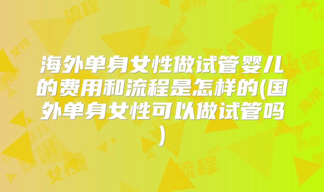 海外单身女性做试管婴儿的费用和流程是怎样的(国外单身女性可以做试管吗)
