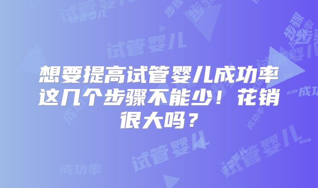 想要提高试管婴儿成功率这几个步骤不能少！花销很大吗？