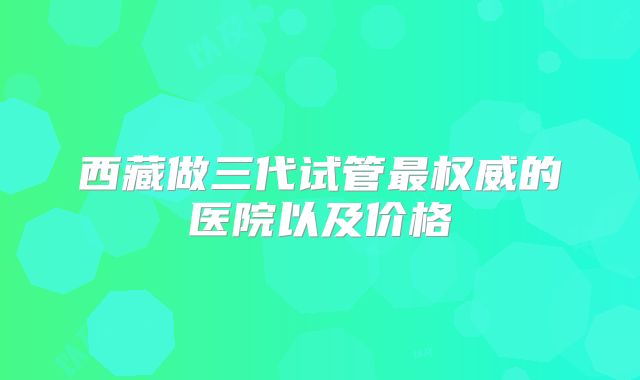 西藏做三代试管最权威的医院以及价格