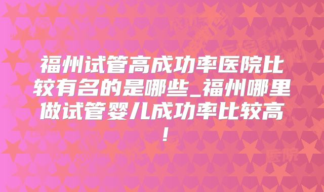 福州试管高成功率医院比较有名的是哪些_福州哪里做试管婴儿成功率比较高!