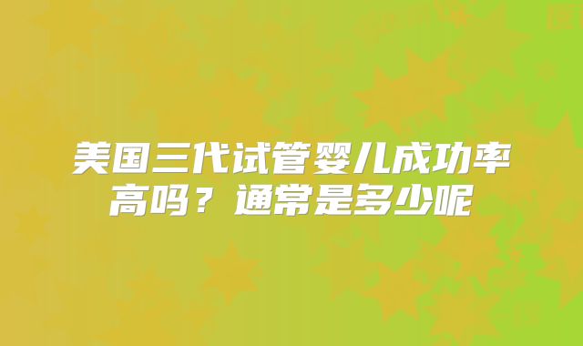美国三代试管婴儿成功率高吗?通常是多少呢