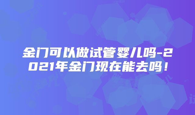 金门可以做试管婴儿吗-2021年金门现在能去吗！