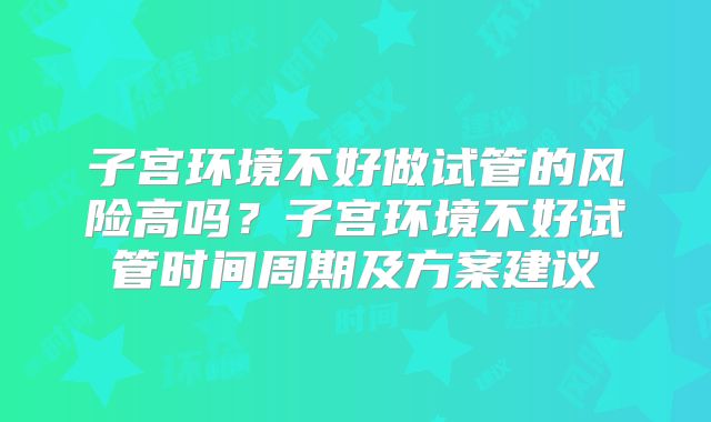 子宫环境不好做试管的风险高吗?子宫环境不好试管时间周期及方案建议