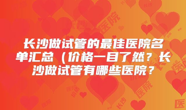 长沙做试管的最佳医院名单汇总（价格一目了然？长沙做试管有哪些医院？