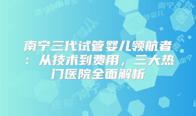 南宁三代试管婴儿领航者：从技术到费用，三大热门医院全面解析