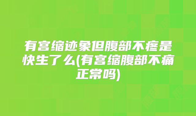 有宫缩迹象但腹部不疼是快生了么(有宫缩腹部不痛正常吗)