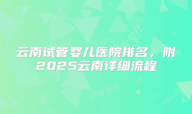 云南试管婴儿医院排名，附2025云南详细流程
