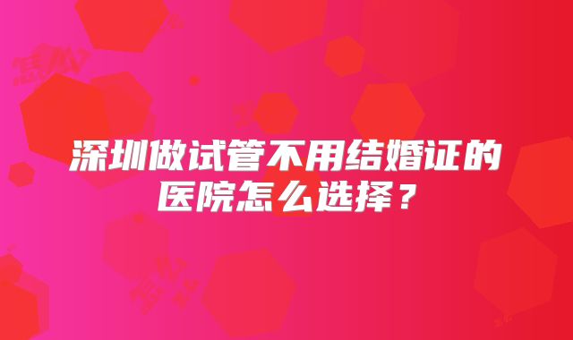 深圳做试管不用结婚证的医院怎么选择?