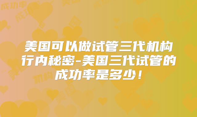 美国可以做试管三代机构行内秘密-美国三代试管的成功率是多少！