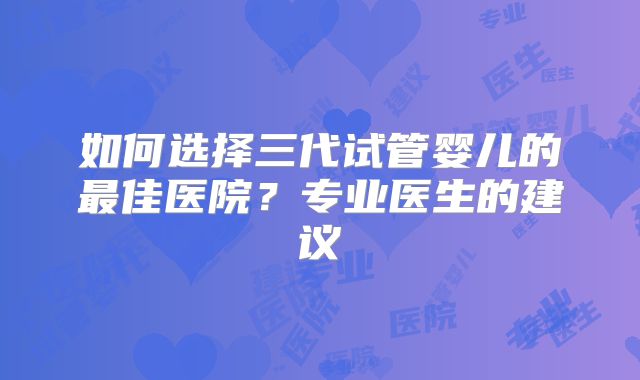 如何选择三代试管婴儿的最佳医院?专业医生的建议