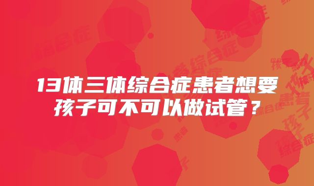 13体三体综合症患者想要孩子可不可以做试管？