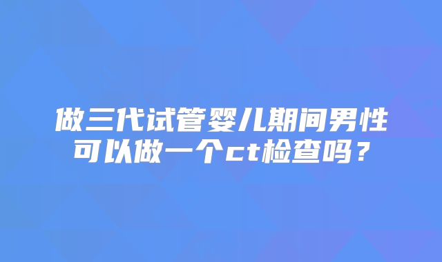 做三代试管婴儿期间男性可以做一个ct检查吗？