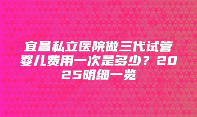宜昌私立医院做三代试管婴儿费用一次是多少？2025明细一览