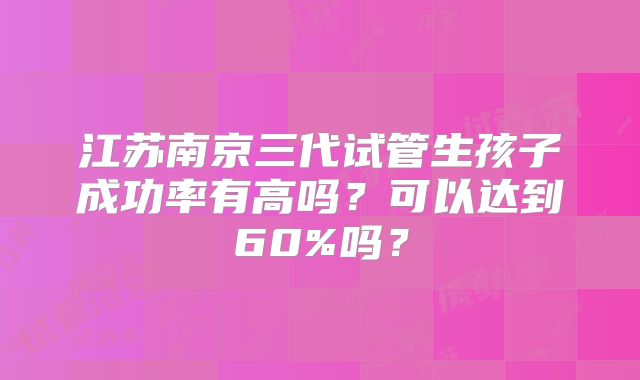 江苏南京三代试管生孩子成功率有高吗?可以达到60%吗?