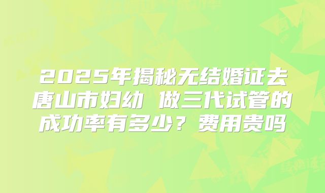 2025年揭秘无结婚证去唐山市妇幼 做三代试管的成功率有多少？费用贵吗