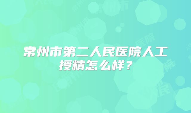 常州市第二人民医院人工授精怎么样？