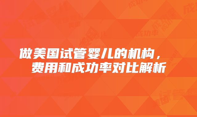 做美国试管婴儿的机构， 费用和成功率对比解析