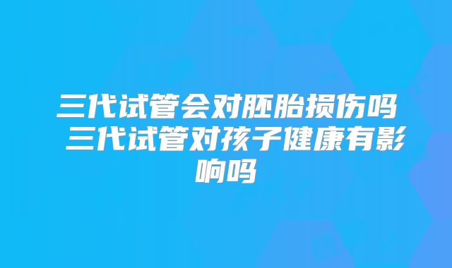 三代试管会对胚胎损伤吗 三代试管对孩子健康有影响吗