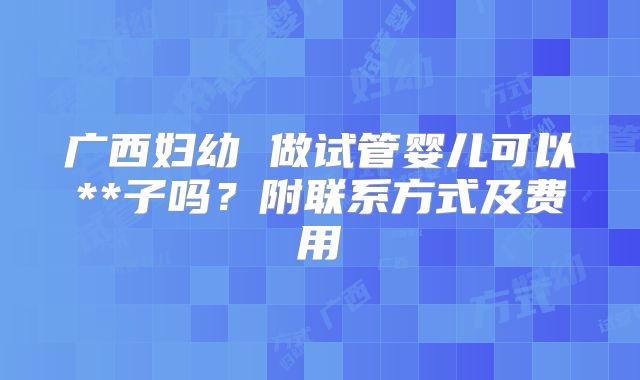 广西妇幼 做试管婴儿可以**子吗?附联系方式及费用