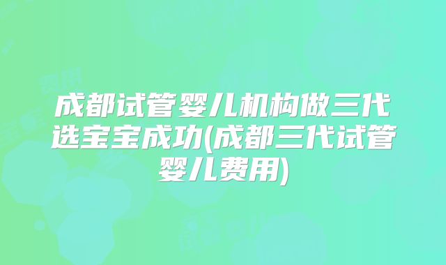成都试管婴儿机构做三代选宝宝成功(成都三代试管婴儿费用)