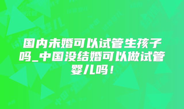 国内未婚可以试管生孩子吗_中国没结婚可以做试管婴儿吗！