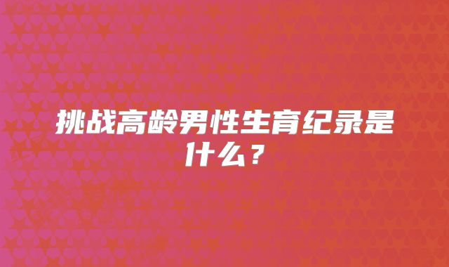 挑战高龄男性生育纪录是什么?