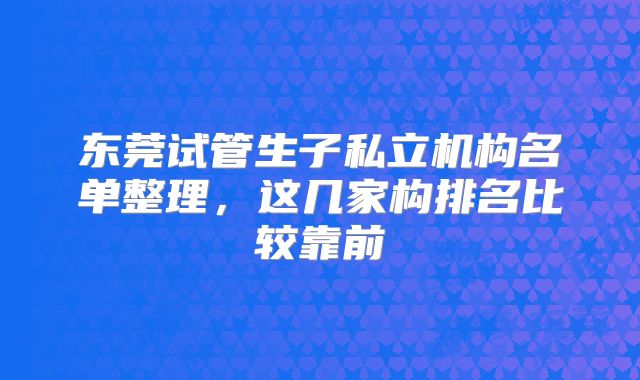 东莞试管生子私立机构名单整理,这几家构排名比较靠前