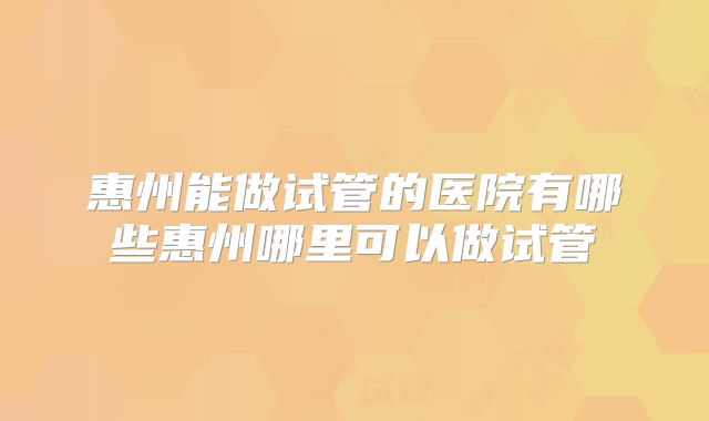 惠州能做试管的医院有哪些惠州哪里可以做试管