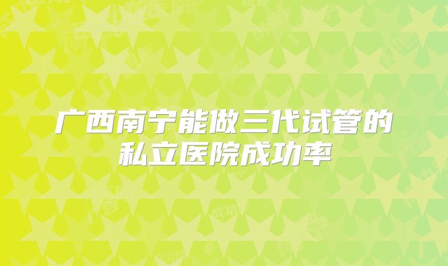 广西南宁能做三代试管的私立医院成功率