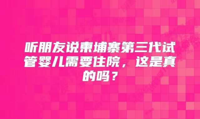 听朋友说柬埔寨第三代试管婴儿需要住院,这是真的吗?