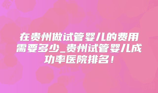 在贵州做试管婴儿的费用需要多少_贵州试管婴儿成功率医院排名!