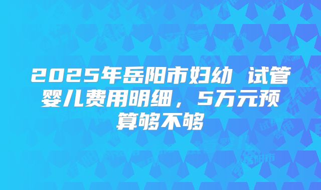 2025年岳阳市妇幼 试管婴儿费用明细,5万元预算够不够
