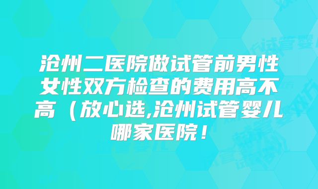 沧州二医院做试管前男性女性双方检查的费用高不高（放心选,沧州试管婴儿哪家医院！