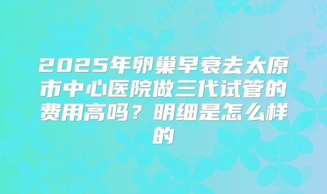 2025年卵巢早衰去太原市中心医院做三代试管的费用高吗？明细是怎么样的