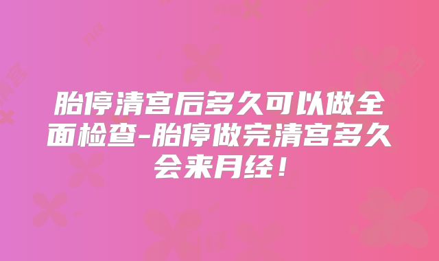 胎停清宫后多久可以做全面检查-胎停做完清宫多久会来月经!