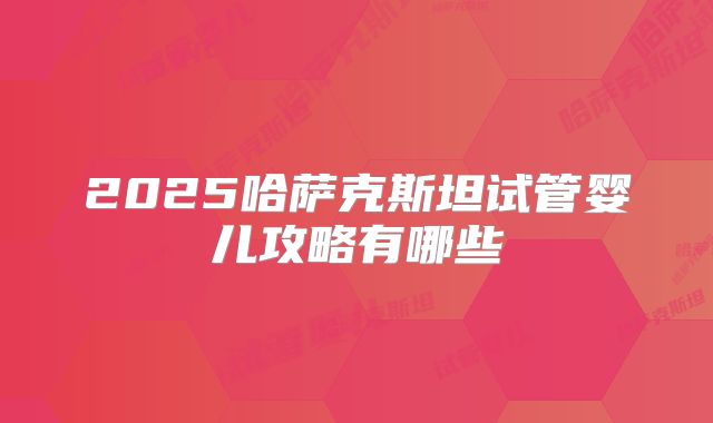 2025哈萨克斯坦试管婴儿攻略有哪些