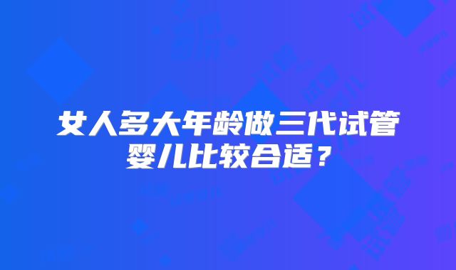 女人多大年龄做三代试管婴儿比较合适?