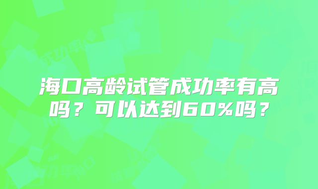 海口高龄试管成功率有高吗?可以达到60%吗?
