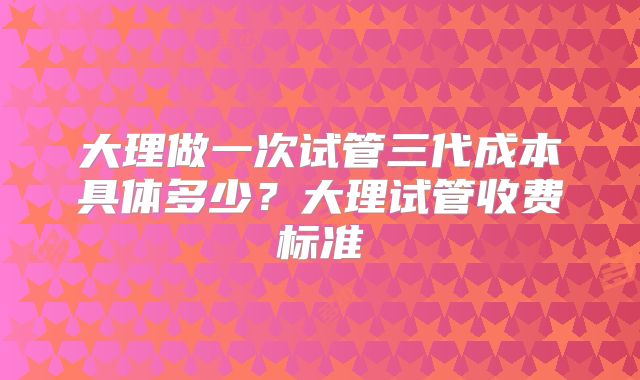 大理做一次试管三代成本具体多少？大理试管收费标准
