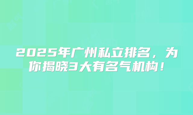2025年广州私立排名，为你揭晓3大有名气机构！
