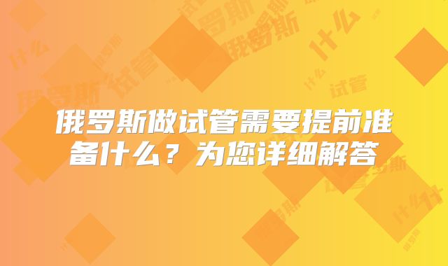 俄罗斯做试管需要提前准备什么？为您详细解答