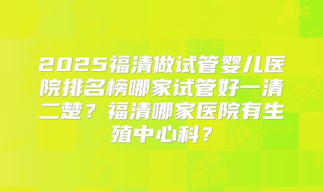 2025福清做试管婴儿医院排名榜哪家试管好一清二楚？福清哪家医院有生殖中心科？
