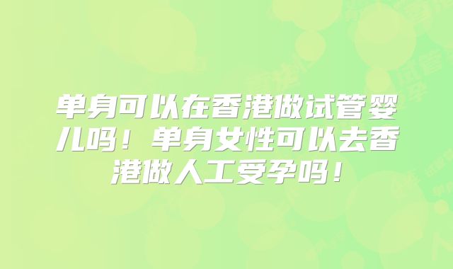 单身可以在香港做试管婴儿吗!单身女性可以去香港做人工受孕吗!