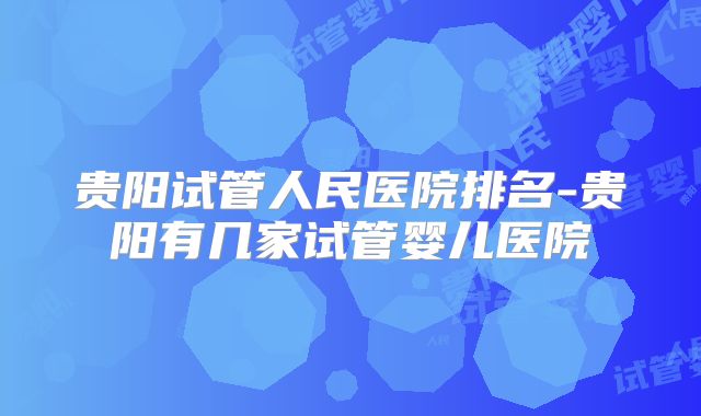 贵阳试管人民医院排名-贵阳有几家试管婴儿医院