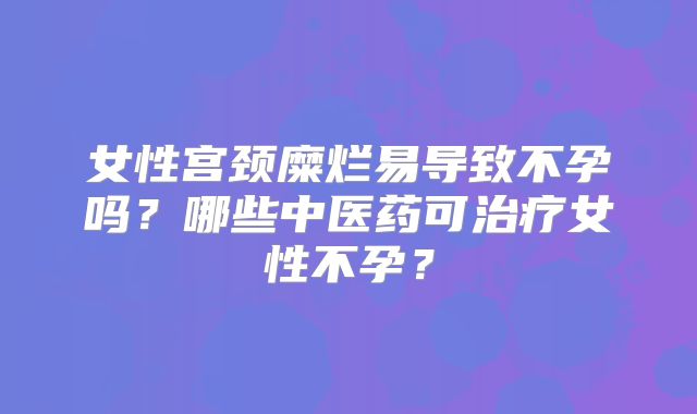 女性宫颈糜烂易导致不孕吗？哪些中医药可治疗女性不孕？