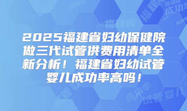 2025福建省妇幼保健院做三代试管供费用清单全新分析!福建省妇幼试管婴儿成功率高吗!