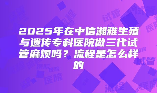 2025年在中信湘雅生殖与遗传专科医院做三代试管麻烦吗?流程是怎么样的